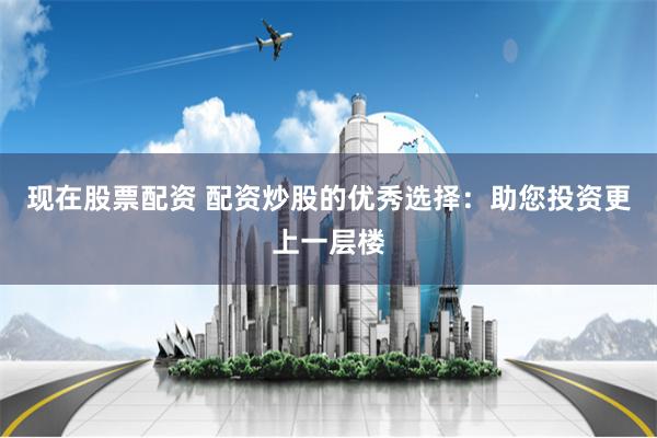 现在股票配资 配资炒股的优秀选择：助您投资更上一层楼